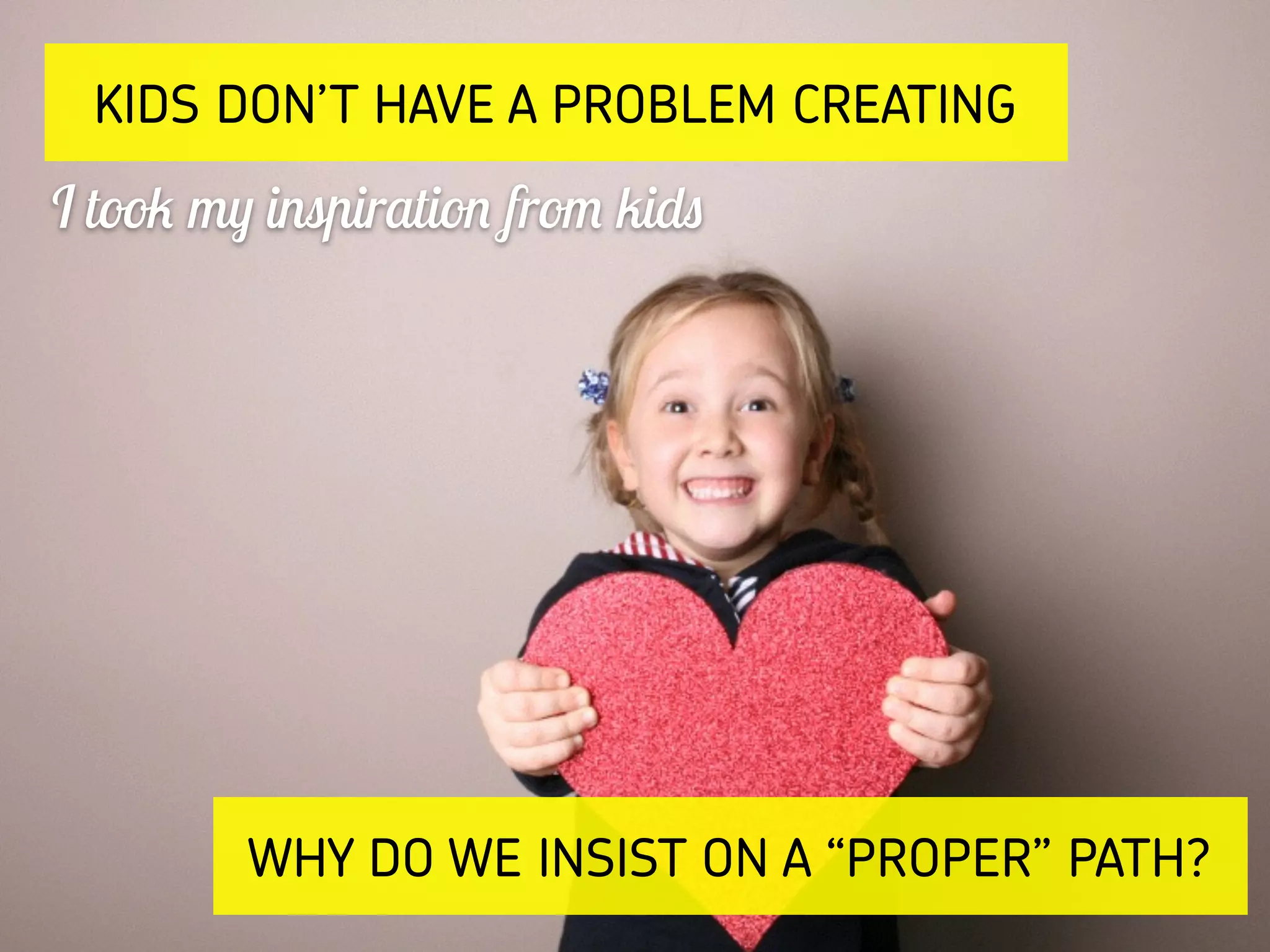 KIDS DON’T HAVE A PROBLEM CREATING
I took my inspiration from kids
WHY DO WE INSIST ON A “PROPER” PATH?
 