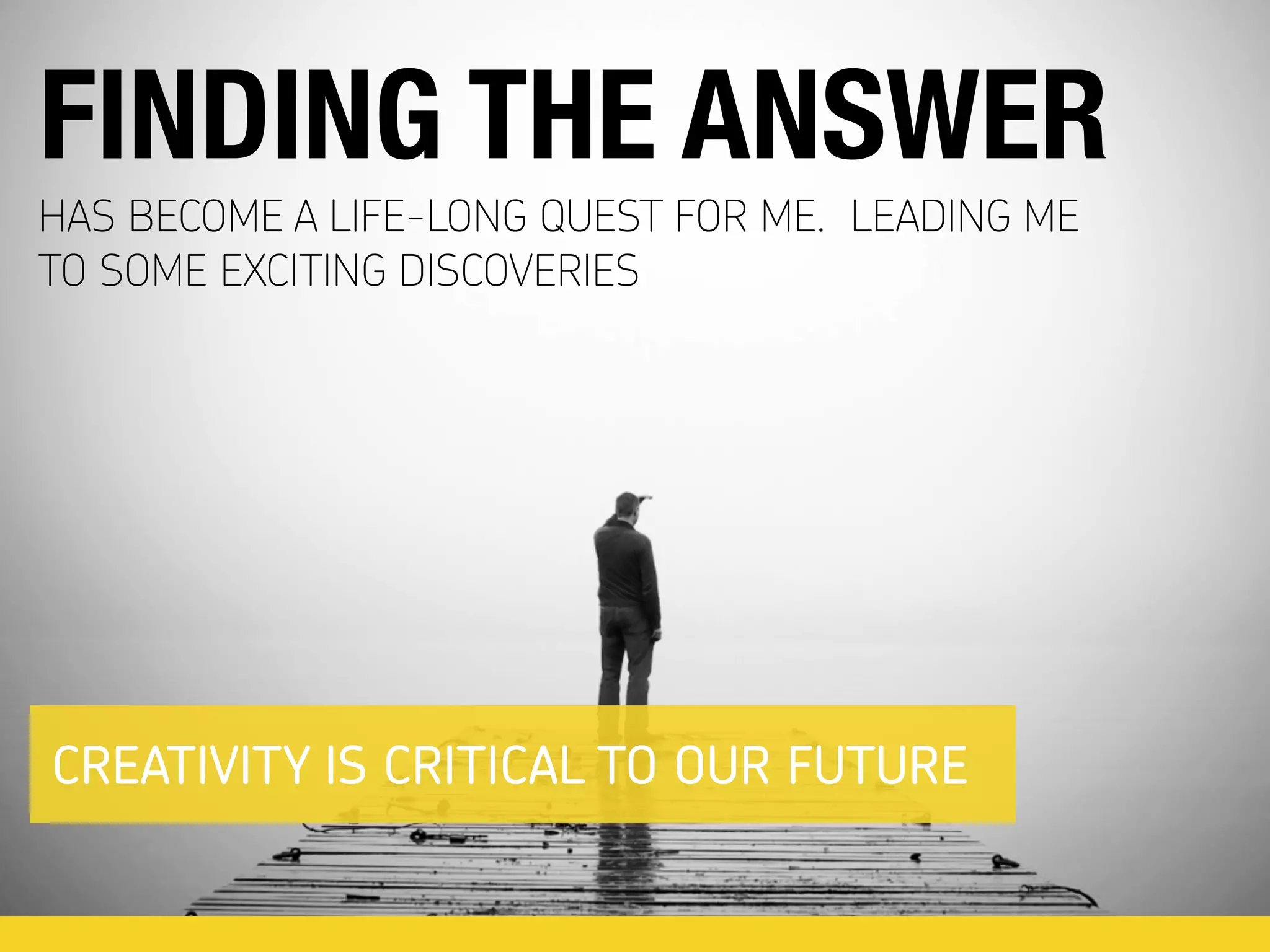 HAS BECOME A LIFE-LONG QUEST FOR ME. LEADING ME
TO SOME EXCITING DISCOVERIES
FINDING THE ANSWER
CREATIVITY IS CRITICAL TO OUR FUTURE
 