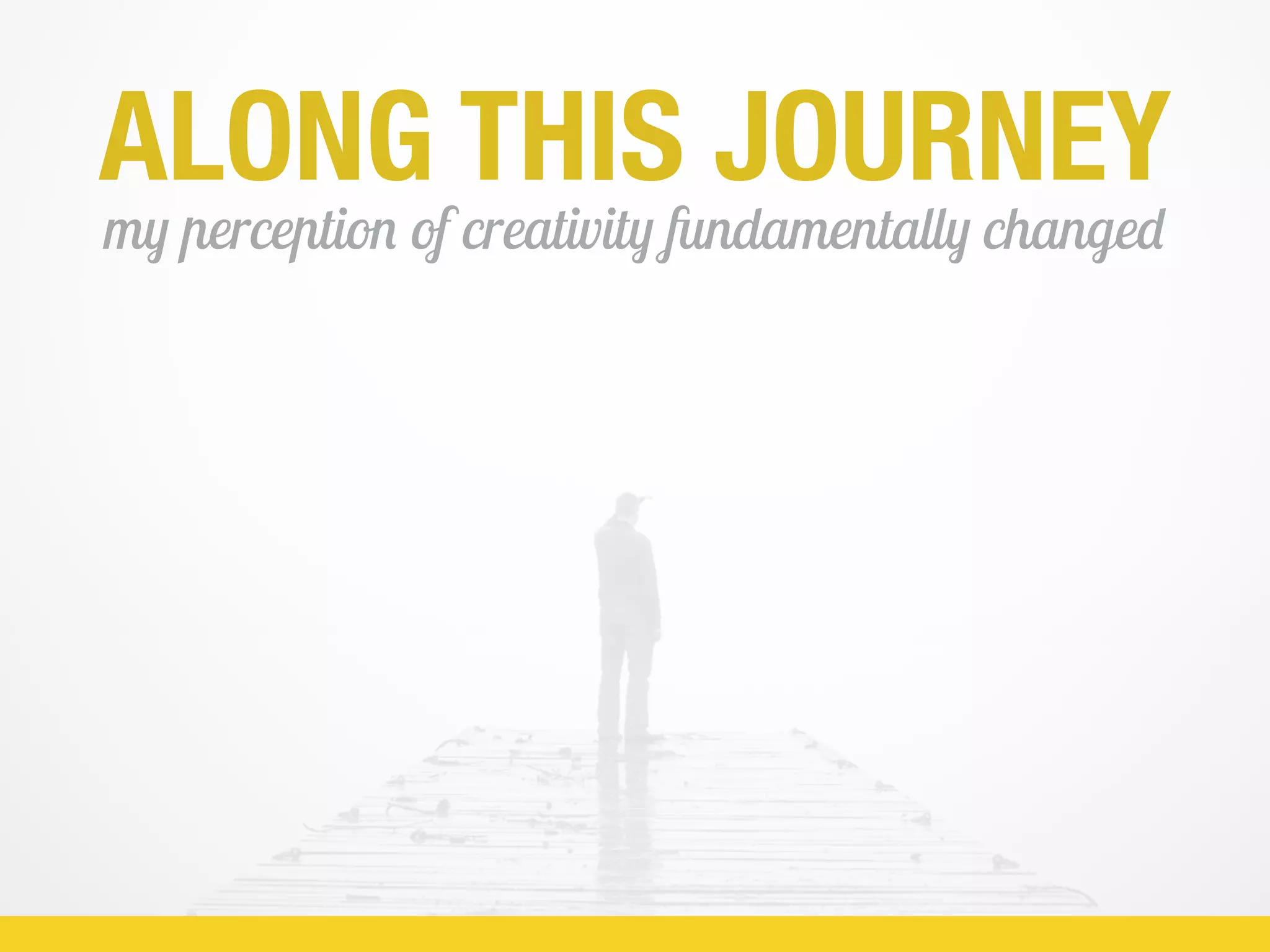 ALONG THIS JOURNEY
my perception of creativity fundamentally changed
 