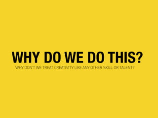 WHY DO WE DO THIS?WHY DON’T WE TREAT CREATIVITY LIKE ANY OTHER SKILL OR TALENT?
 