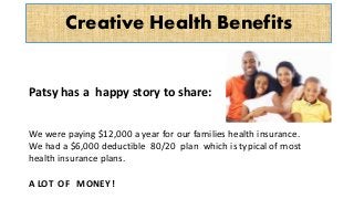 Creative Health Benefits
Patsy has a happy story to share:
We were paying $12,000 a year for our families health insurance.
We had a $6,000 deductible 80/20 plan which is typical of most
health insurance plans.
A LOT OF MONEY !
 