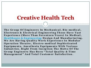 Creative Health Tech
The Group Of Engineers In Mechanical, Bio -medical,
Electronic & Electrical Engineering Those Have Vast
Experience (More Than Seventeen Years) In Medical,
Healthcare & Engineering Design And Manufacturing.
We Are Having Quality Work Experience In Modular
Operation Theatre, Electro-medical Sophisticated
Equipments, Anesthesia Equipments With Various
Industries. Right From Inception The Motto Of The
Group Engineers Has Been “Total Quality & Time
Management” And Total Customer Satisfaction.

 