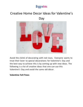 Creative Home Decor Ideas for Valentine’s
Day
Avoid the cliché of decorating with red roses. Everyone wants to
treat their lover to special decorations for Valentine’s Day and
the best way to achieve this is by coming up with new ideas. The
following is a list of creative ideas that one can use this
Valentine’s Day and avoid the same old décor.
Valentine Felt Trees
 