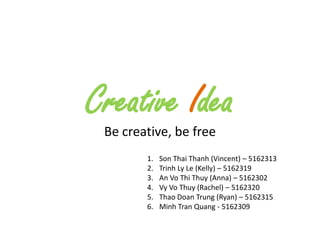 Creative Idea
 Be creative, be free
        1.   Son Thai Thanh (Vincent) – 5162313
        2.   Trinh Ly Le (Kelly) – 5162319
        3.   An Vo Thi Thuy (Anna) – 5162302
        4.   Vy Vo Thuy (Rachel) – 5162320
        5.   Thao Doan Trung (Ryan) – 5162315
        6.   Minh Tran Quang - 5162309
 