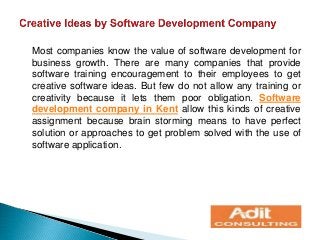 Most companies know the value of software development for
business growth. There are many companies that provide
software training encouragement to their employees to get
creative software ideas. But few do not allow any training or
creativity because it lets them poor obligation. Software
development company in Kent allow this kinds of creative
assignment because brain storming means to have perfect
solution or approaches to get problem solved with the use of
software application.
 