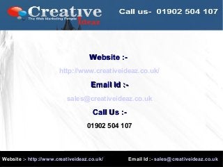 Website :- http://www.creativeideaz.co.uk/ Email Id :- sales@creativeideaz.co.uk
Website :-Website :-
http://www.creativeideaz.co.uk/
Email Id :-Email Id :-
sales@creativeideaz.co.uk
Call Us :-Call Us :-
01902 504 107
 