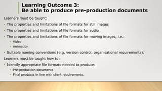 Learners must be taught:
• The properties and limitations of file formats for still images
• The properties and limitations of file formats for audio
• The properties and limitations of file formats for moving images, i.e.:
• Video
• Animation
• Suitable naming conventions (e.g. version control, organisational requirements).
Learners must be taught how to:
• Identify appropriate file formats needed to produce:
• Pre-production documents
• Final products in line with client requirements.
Learning Outcome 3:
Be able to produce pre-production documents
 