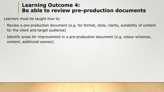 Learning Outcome 4:
Be able to review pre-production documents
Learners must be taught how to:
• Review a pre-production document (e.g. for format, style, clarity, suitability of content
for the client and target audience)
• Identify areas for improvement in a pre-production document (e.g. colour schemes,
content, additional scenes).
 