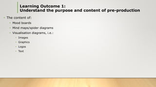 • The content of:
• Mood boards
• Mind maps/spider diagrams
• Visualisation diagrams, i.e.:
• Images
• Graphics
• Logos
• Text
Learning Outcome 1:
Understand the purpose and content of pre-production
 