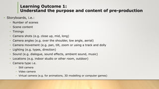 • Storyboards, i.e.:
• Number of scenes
• Scene content
• Timings
• Camera shots (e.g. close up, mid, long)
• Camera angles (e.g. over the shoulder, low angle, aerial)
• Camera movement (e.g. pan, tilt, zoom or using a track and dolly
• Lighting (e.g. types, direction)
• Sound (e.g. dialogue, sound effects, ambient sound, music)
• Locations (e.g. indoor studio or other room, outdoor)
• Camera type i.e.
• Still camera
• Video camera
• Virtual camera (e.g. for animations, 3D modelling or computer games)
Learning Outcome 1:
Understand the purpose and content of pre-production
 