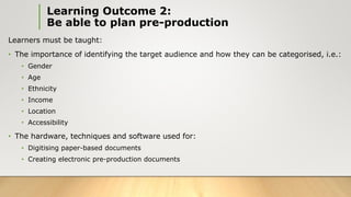 Learning Outcome 2:
Be able to plan pre-production
Learners must be taught:
• The importance of identifying the target audience and how they can be categorised, i.e.:
• Gender
• Age
• Ethnicity
• Income
• Location
• Accessibility
• The hardware, techniques and software used for:
• Digitising paper-based documents
• Creating electronic pre-production documents
 
