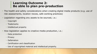 Learning Outcome 2:
Be able to plan pre-production
• The health and safety considerations when creating digital media products (e.g. use of
risk assessments, location recces, safe working practices)
• Legislation regarding any assets to be sourced, i.e.:
• Copyright
• Trademarks
• Intellectual property
• How legislation applies to creative media production, i.e.:
• Data protection
• Privacy
• Defamation
• Certification and classification
• Use of copyrighted material and intellectual property.
 