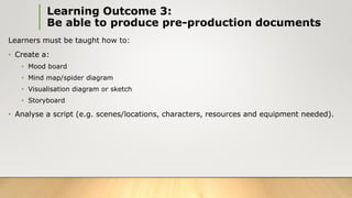 Learning Outcome 3:
Be able to produce pre-production documents
Learners must be taught how to:
• Create a:
• Mood board
• Mind map/spider diagram
• Visualisation diagram or sketch
• Storyboard
• Analyse a script (e.g. scenes/locations, characters, resources and equipment needed).
 