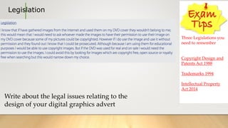 Legislation
Three Legislations you
need to remember
Copyright Design and
Patents Act 1988
Trademarks 1994
Intellectual Property
Act 2014
Write about the legal issues relating to the
design of your digital graphics advert
 