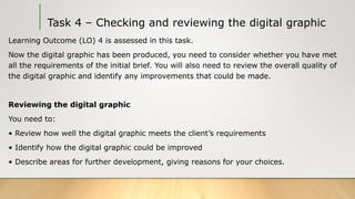 Task 4 – Checking and reviewing the digital graphic
Learning Outcome (LO) 4 is assessed in this task.
Now the digital graphic has been produced, you need to consider whether you have met
all the requirements of the initial brief. You will also need to review the overall quality of
the digital graphic and identify any improvements that could be made.
Reviewing the digital graphic
You need to:
• Review how well the digital graphic meets the client’s requirements
• Identify how the digital graphic could be improved
• Describe areas for further development, giving reasons for your choices.
 