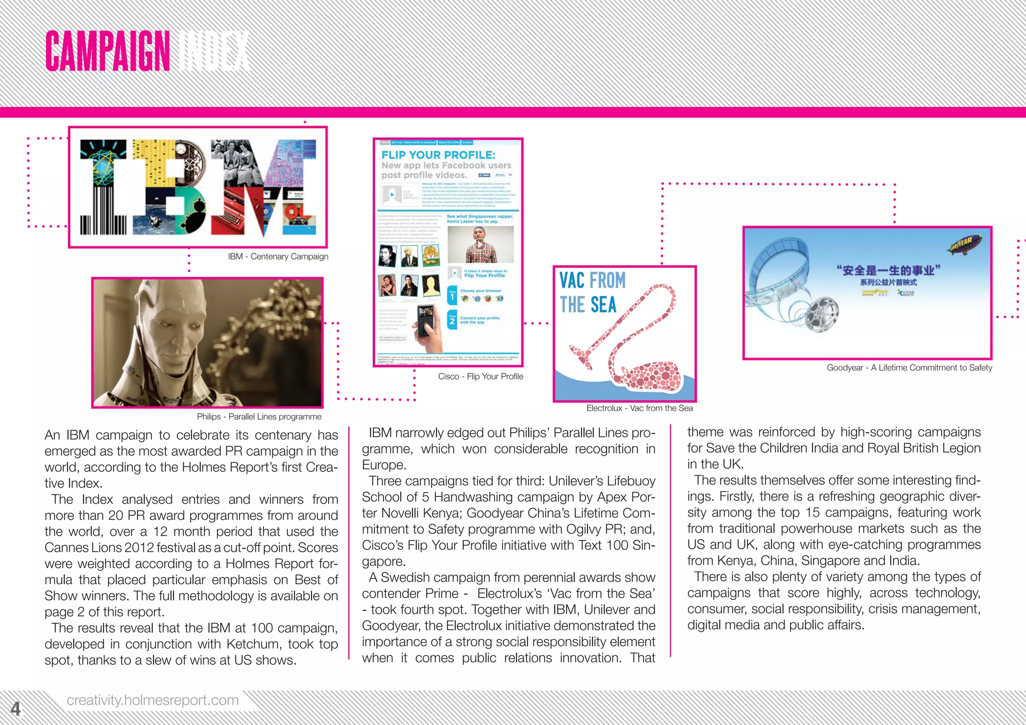 CAMPAIGN INDEX


                                       IBM - Centenary Campaign




                                                                                                                                                                  Goodyear - A Lifetime Commitment to Safety
                                                                                  Cisco - Flip Your Profile


                                                                                                              Electrolux - Vac from the Sea
                               Philips - Parallel Lines programme

    An IBM campaign to celebrate its centenary has                   IBM narrowly edged out Philips’ Parallel Lines pro-                 theme was reinforced by high-scoring campaigns
    emerged as the most awarded PR campaign in the                  gramme, which won considerable recognition in                        for Save the Children India and Royal British Legion
    world, according to the Holmes Report’s first Crea-             Europe.                                                              in the UK.
    tive Index.                                                      Three campaigns tied for third: Unilever’s Lifebuoy                   The results themselves offer some interesting find-
      The Rankings analysed entries and winners from                School of 5 Handwashing campaign by Apex Por-                        ings. Firstly, there is a refreshing geographic diver-
    more than 20 PR award programmes from around                    ter Novelli Kenya; Goodyear China’s Lifetime Com-                    sity among the top 15 campaigns, featuring work
    the world, over a 12 month period that used the                 mitment to Safety programme with Ogilvy PR; and,                     from traditional powerhouse markets such as the
    Cannes Lions 2012 festival as a cut-off point. Scores           Cisco’s Flip Your Profile initiative with Text 100 Sin-              US and UK, along with eye-catching programmes
    were weighted according to a Holmes Report for-                 gapore.                                                              from Kenya, China, Singapore and India.
    mula that placed particular emphasis on Best of                  A Swedish campaign from perennial awards show                         There is also plenty of variety among the types of
    Show winners. The full methodology is available on              contender Prime - Electrolux’s ‘Vac from the Sea’                    campaigns that score highly, across technology,
    page 2 of this report.                                          - took fourth spot. Together with IBM, Unilever and                  consumer, social responsibility, crisis management,
      The results reveal that the IBM at 100 campaign,              Goodyear, the Electrolux initiative demonstrated the                 digital media and public affairs.
    developed in conjunction with Ketchum, took top                 importance of a strong social responsibility element
    spot, thanks to a slew of wins at US shows.                     when it comes public relations innovation. That


       creativity.holmesreport.com
4
4
 