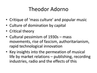 Theodor Adorno
• Critique of ‘mass culture’ and popular music
• Culture of domination by capital
• Critical theory
• Cultural pessimism of 1930s – mass
  movements, rise of fascism, authoritarianism,
  rapid technological innovation
• Key insights into the permeation of musical
  life by market relations – publishing, recording
  industries, radio and the effects of this
 