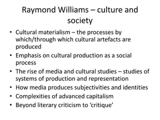 Raymond Williams – culture and
              society
• Cultural materialism – the processes by
  which/through which cultural artefacts are
  produced
• Emphasis on cultural production as a social
  process
• The rise of media and cultural studies – studies of
  systems of production and representation
• How media produces subjectivities and identities
• Complexities of advanced capitalism
• Beyond literary criticism to ‘critique’
 