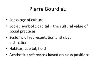 Pierre Bourdieu
• Sociology of culture
• Social, symbolic capital – the cultural value of
  social practices
• Systems of representation and class
  distinction
• Habitus, capital, field
• Aesthetic preferences based on class positions
 