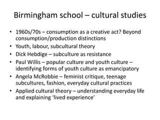 Birmingham school – cultural studies
• 1960s/70s – consumption as a creative act? Beyond
  consumption/production distinctions
• Youth, labour, subcultural theory
• Dick Hebdige – subculture as resistance
• Paul Willis – popular culture and youth culture –
  identifying forms of youth culture as emancipatory
• Angela McRobbie – feminist critique, teenage
  subcultures, fashion, everyday cultural practices
• Applied cultural theory – understanding everyday life
  and explaining ‘lived experience’
 