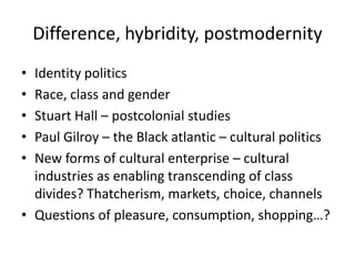 Difference, hybridity, postmodernity
• Identity politics
• Race, class and gender
• Stuart Hall – postcolonial studies
• Paul Gilroy – the Black atlantic – cultural politics
• New forms of cultural enterprise – cultural
  industries as enabling transcending of class
  divides? Thatcherism, markets, choice, channels
• Questions of pleasure, consumption, shopping…?
 