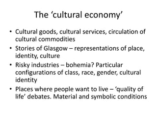 The ‘cultural economy’
• Cultural goods, cultural services, circulation of
  cultural commodities
• Stories of Glasgow – representations of place,
  identity, culture
• Risky industries – bohemia? Particular
  configurations of class, race, gender, cultural
  identity
• Places where people want to live – ‘quality of
  life’ debates. Material and symbolic conditions
 