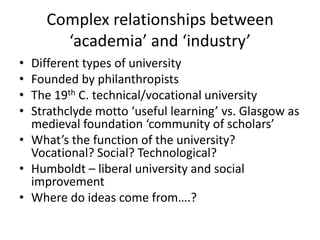 Complex relationships between
       ‘academia’ and ‘industry’
• Different types of university
• Founded by philanthropists
• The 19th C. technical/vocational university
• Strathclyde motto ‘useful learning’ vs. Glasgow as
  medieval foundation ‘community of scholars’
• What’s the function of the university?
  Vocational? Social? Technological?
• Humboldt – liberal university and social
  improvement
• Where do ideas come from….?
 