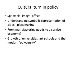 Cultural turn in policy
• Spectacle, image, affect
• Understanding symbolic representation of
  cities - placemaking
• From manufacturing goods to a service
  economy?
• Growth of universities, art schools and the
  modern ‘polyversity’
 