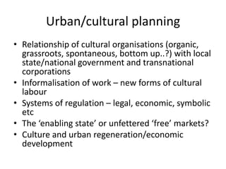 Urban/cultural planning
• Relationship of cultural organisations (organic,
  grassroots, spontaneous, bottom up..?) with local
  state/national government and transnational
  corporations
• Informalisation of work – new forms of cultural
  labour
• Systems of regulation – legal, economic, symbolic
  etc
• The ‘enabling state’ or unfettered ‘free’ markets?
• Culture and urban regeneration/economic
  development
 