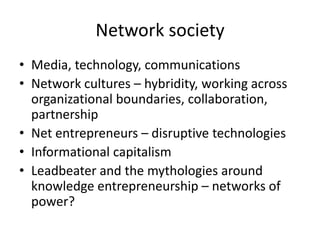 Network society
• Media, technology, communications
• Network cultures – hybridity, working across
  organizational boundaries, collaboration,
  partnership
• Net entrepreneurs – disruptive technologies
• Informational capitalism
• Leadbeater and the mythologies around
  knowledge entrepreneurship – networks of
  power?
 