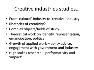 Creative industries studies…
• From ‘cultural’ industry to ‘creative’ industry
• Rhetorics of creativity?
• Complex objects/fields of study
• Theoretical work on identity, representation,
  emancipation, politics
• Growth of applied work – policy advice,
  engagement with government and industry
• High stakes research – performativity and
  ‘impact’
 