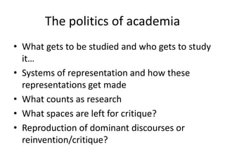 The politics of academia
• What gets to be studied and who gets to study
  it…
• Systems of representation and how these
  representations get made
• What counts as research
• What spaces are left for critique?
• Reproduction of dominant discourses or
  reinvention/critique?
 
