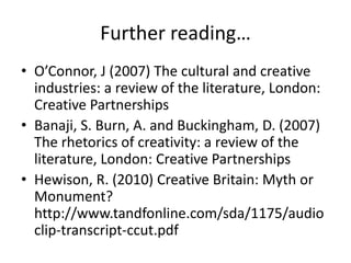 Further reading…
• O’Connor, J (2007) The cultural and creative
  industries: a review of the literature, London:
  Creative Partnerships
• Banaji, S. Burn, A. and Buckingham, D. (2007)
  The rhetorics of creativity: a review of the
  literature, London: Creative Partnerships
• Hewison, R. (2010) Creative Britain: Myth or
  Monument?
  http://www.tandfonline.com/sda/1175/audio
  clip-transcript-ccut.pdf
 