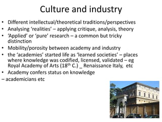 Culture and industry
• Different intellectual/theoretical traditions/perspectives
• Analysing ‘realities’ – applying critique, analysis, theory
• ‘Applied’ or ‘pure’ research – a common but tricky
   distinction
• Mobility/porosity between academy and industry
• the ‘academies’ started life as ‘learned societies’ – places
   where knowledge was codified, licensed, validated – eg
   Royal Academy of Arts (18th C.) _ Renaissance Italy, etc
• Academy confers status on knowledge
– academicians etc
 