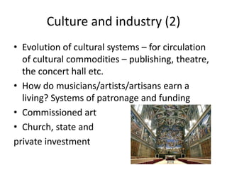 Culture and industry (2)
• Evolution of cultural systems – for circulation
  of cultural commodities – publishing, theatre,
  the concert hall etc.
• How do musicians/artists/artisans earn a
  living? Systems of patronage and funding
• Commissioned art
• Church, state and
private investment
 