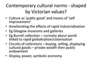 Contemporary cultural norms - shaped
       by Victorian values?
• Culture as ‘public good’ and means of ‘self
  improvement’
• Ameliorating the effects of rapid industrialization
• Eg Glasgow museums and galleries
• Eg Burrell collection – curiosity about world
  linked to rapid globalisation/colonisation
• Circuits of collections – buying, selling, displaying
  cultural goods – private wealth then public
  endowment
• Display, power, symbolic economy
 