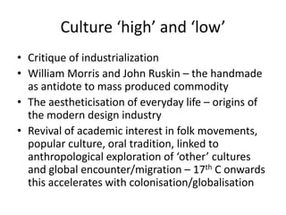 Culture ‘high’ and ‘low’
• Critique of industrialization
• William Morris and John Ruskin – the handmade
  as antidote to mass produced commodity
• The aestheticisation of everyday life – origins of
  the modern design industry
• Revival of academic interest in folk movements,
  popular culture, oral tradition, linked to
  anthropological exploration of ‘other’ cultures
  and global encounter/migration – 17th C onwards
  this accelerates with colonisation/globalisation
 