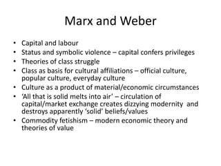 Marx and Weber
• Capital and labour
• Status and symbolic violence – capital confers privileges
• Theories of class struggle
• Class as basis for cultural affiliations – official culture,
  popular culture, everyday culture
• Culture as a product of material/economic circumstances
• ‘All that is solid melts into air’ – circulation of
  capital/market exchange creates dizzying modernity and
  destroys apparently ‘solid’ beliefs/values
• Commodity fetishism – modern economic theory and
  theories of value
 