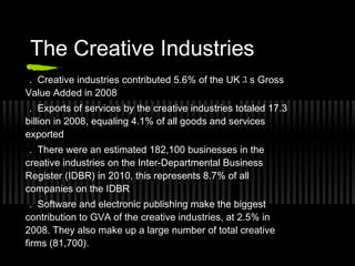 The Creative Industries
 . Creative industries contributed 5.6% of the UK ﾕ s Gross
Value Added in 2008
 . Exports of services by the creative industries totaled 17.3
billion in 2008, equaling 4.1% of all goods and services
exported
 . There were an estimated 182,100 businesses in the
creative industries on the Inter-Departmental Business
Register (IDBR) in 2010, this represents 8.7% of all
companies on the IDBR
  . Software and electronic publishing make the biggest
contribution to GVA of the creative industries, at 2.5% in
2008. They also make up a large number of total creative
firms (81,700).
 