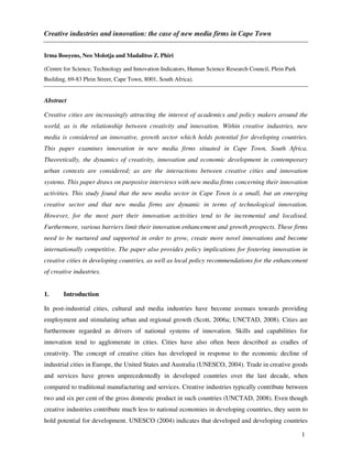Creative industries and innovation: the case of new media firms in Cape Town


Irma Booyens, Neo Molotja and Madalitso Z. Phiri

(Centre for Science, Technology and Innovation Indicators, Human Science Research Council, Plein Park
Building, 69-83 Plein Street, Cape Town, 8001, South Africa).


Abstract

Creative cities are increasingly attracting the interest of academics and policy makers around the
world, as is the relationship between creativity and innovation. Within creative industries, new
media is considered an innovative, growth sector which holds potential for developing countries.
This paper examines innovation in new media firms situated in Cape Town, South Africa.
Theoretically, the dynamics of creativity, innovation and economic development in contemporary
urban contexts are considered; as are the interactions between creative cities and innovation
systems. This paper draws on purposive interviews with new media firms concerning their innovation
activities. This study found that the new media sector in Cape Town is a small, but an emerging
creative sector and that new media firms are dynamic in terms of technological innovation.
However, for the most part their innovation activities tend to be incremental and localised.
Furthermore, various barriers limit their innovation enhancement and growth prospects. These firms
need to be nurtured and supported in order to grow, create more novel innovations and become
internationally competitive. The paper also provides policy implications for fostering innovation in
creative cities in developing countries, as well as local policy recommendations for the enhancement
of creative industries.


1.     Introduction

In post-industrial cities, cultural and media industries have become avenues towards providing
employment and stimulating urban and regional growth (Scott, 2006a; UNCTAD, 2008). Cities are
furthermore regarded as drivers of national systems of innovation. Skills and capabilities for
innovation tend to agglomerate in cities. Cities have also often been described as cradles of
creativity. The concept of creative cities has developed in response to the economic decline of
industrial cities in Europe, the United States and Australia (UNESCO, 2004). Trade in creative goods
and services have grown unprecedentedly in developed countries over the last decade, when
compared to traditional manufacturing and services. Creative industries typically contribute between
two and six per cent of the gross domestic product in such countries (UNCTAD, 2008). Even though
creative industries contribute much less to national economies in developing countries, they seem to
hold potential for development. UNESCO (2004) indicates that developed and developing countries

                                                                                                        1
 