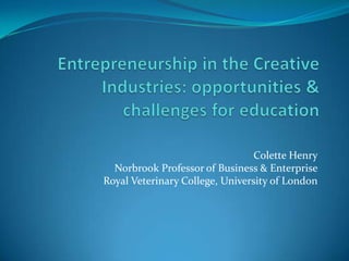 Entrepreneurship in the Creative Industries: opportunities & challenges for education Colette Henry Norbrook Professor of Business & Enterprise Royal Veterinary College, University of London 
