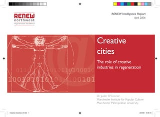 RENEW Intelligence Report
                                                             April 2006




                                Creative
                                cities
                                The role of creative
                                industries in regeneration




                                Dr Justin O’Connor
                                Manchester Institute for Popular Culture
                                Manchester Metropolitan University


Creative industries v9.indd 1                                       22/3/06 16:03:10
 