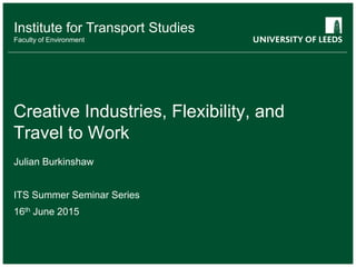 School of something
FACULTY OF OTHER
Institute for Transport Studies
Faculty of Environment
Creative Industries, Flexibility, and
Travel to Work
Julian Burkinshaw
ITS Summer Seminar Series
16th June 2015
 