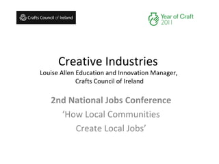 Creative Industries  Louise Allen Education and Innovation Manager,  Crafts Council of Ireland 2nd National Jobs Conference ‘ How Local Communities Create Local Jobs’ 