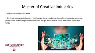 Master of Creative Industries
• 2 years full time course work
• Serving the creative industries - that is advertising, marketing, journalism, broadcast, gameing,
professional and strategic communications, design, multi-media, social media and associated
fields
 