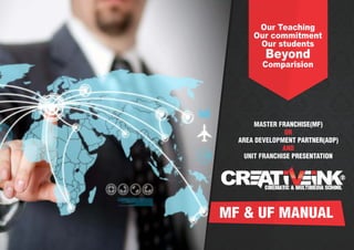 Our Teaching
Our commitment
Our students

Beyond
Comparision

MASTER FRANCHISE(MF)
OR
AREA DEVELOPMENT PARTNER(ADP)
AND
UNIT FRANCHISE PRESENTATION

MF & UF MANUAL

 