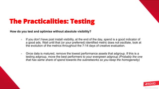 Rovio © 2020 Conﬁdential
How do you test and optimise without absolute visibility?
- If you don’t have post install visibility, at the end of the day, spend is a good indicator of
a good ads. Wait until that (or your preferred) identified metric does not oscillate, look at
the evolution of the metrics throughout the 7-14 days of creative evaluation.
- Once data is matured, remove the lowest performance assets that adgroup. If this is a
testing adgroup, move the best performers to your evergreen adgroup (Probably the one
that has same share of spend towards the subnetworks so you keep the homogeneity)
 