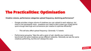 Rovio © 2020 Conﬁdential
Creative volume, performance categories upload frequency, declining performance?
- Google provides a large volume of creatives you can upload to each adgroup, but
more is not neccesarily more - questions you need to ask is does your scale permit
quick enough learnings and conversions per creative to optimise efficiently?
- This will also affect upload frequency: Generally 1-2 weeks
- Performance grouping: Take this with a grain of salt, identify your metrics and
benchmark the same creatives across different networks. Generally we see the same
creatives performing, but this isn’t always the case
 