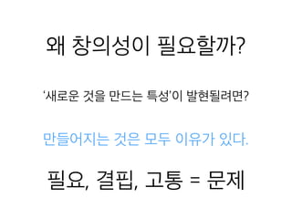 왜 창의성이 필요할까?
‘새로운 것을 만드는 특성’이 발현될려면?
만들어지는 것은 모두 이유가 있다.
필요, 결핍, 고통 = 문제
 