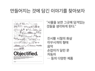 만들어지는 것에 담긴 이야기를 찾아보
자
“사물을 보면 그곳에 담겨있는
것들을 생각하게 된다.”
진시황 시절의 화살
이쑤시개의 형태
음악
손잡이가 달린 문
자동차
… 등의 다양한 제품
 